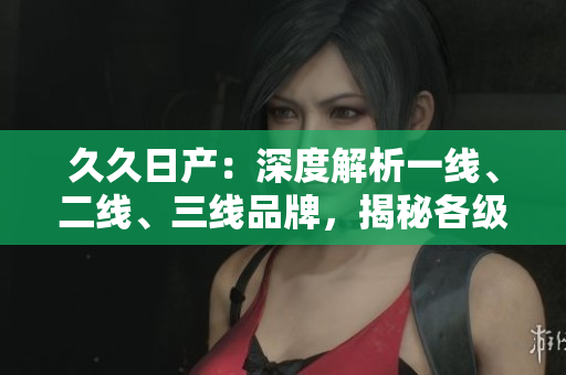 久久日产：深度解析一线、二线、三线品牌，揭秘各级别车型的特色与优势