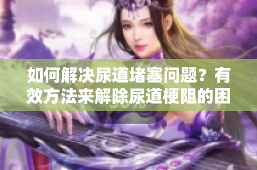 如何解决尿道堵塞问题？有效方法来解除尿道梗阻的困扰