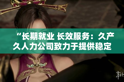“长期就业 长效服务：久产久人力公司致力于提供稳定就业机会与持续人力支持”