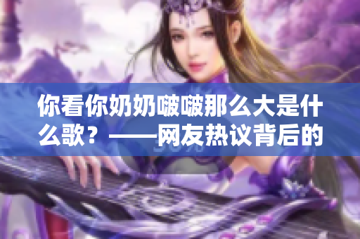 你看你奶奶啵啵那么大是什么歌？——网友热议背后的歌曲故事及影响