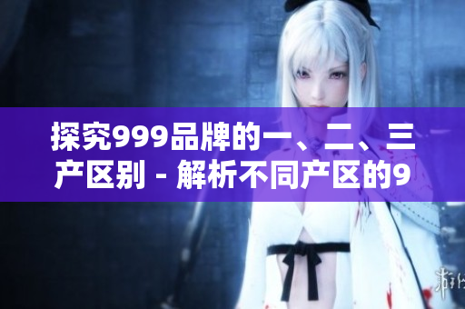 探究999品牌的一、二、三产区别 - 解析不同产区的999产品特色