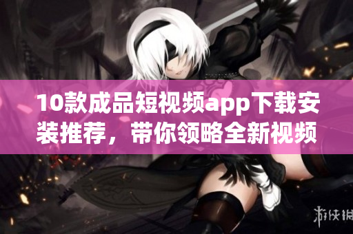 10款成品短视频app下载安装推荐，带你领略全新视频制作体验