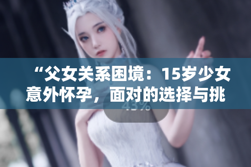 “父女关系困境：15岁少女意外怀孕，面对的选择与挑战”