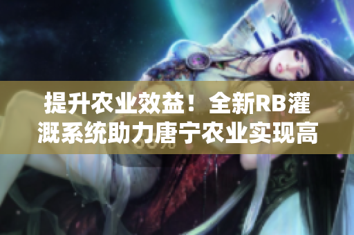 提升农业效益！全新RB灌溉系统助力唐宁农业实现高效灌溉