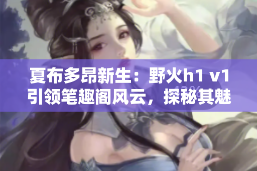 夏布多昂新生：野火h1 v1引领笔趣阁风云，探秘其魅力与神秘