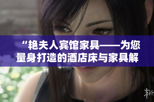 “艳夫人宾馆家具——为您量身打造的酒店床与家具解决方案”