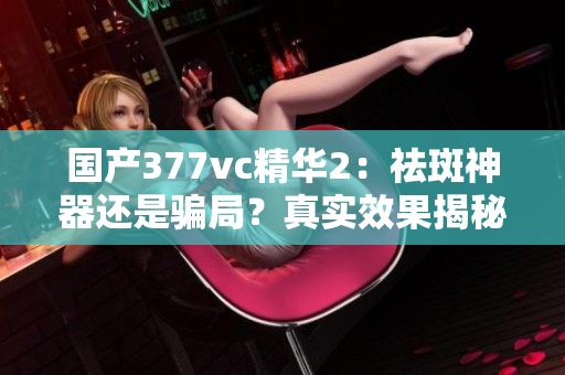国产377vc精华2：祛斑神器还是骗局？真实效果揭秘