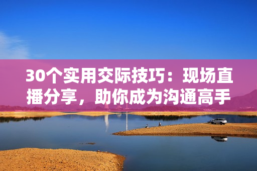 30个实用交际技巧：现场直播分享，助你成为沟通高手！