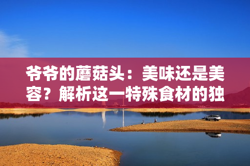 爷爷的蘑菇头：美味还是美容？解析这一特殊食材的独特魅力