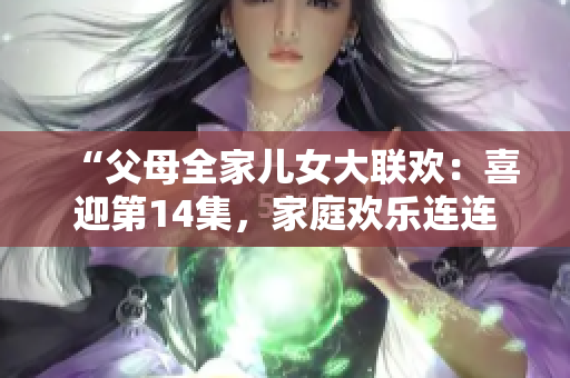 “父母全家儿女大联欢：喜迎第14集，家庭欢乐连连！”