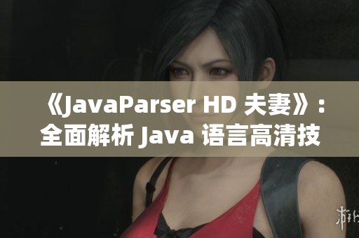 《JavaParser HD 夫妻》：全面解析 Java 语言高清技术