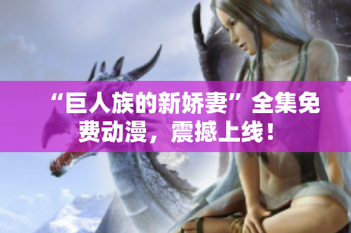 “巨人族的新娇妻”全集免费动漫，震撼上线！
