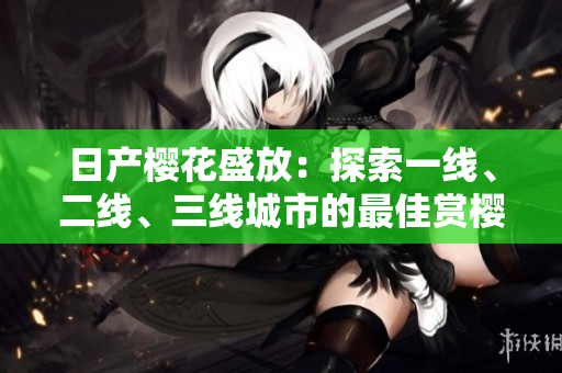 日产樱花盛放：探索一线、二线、三线城市的最佳赏樱之地