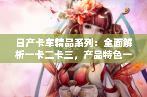日产卡车精品系列：全面解析一卡二卡三，产品特色一览