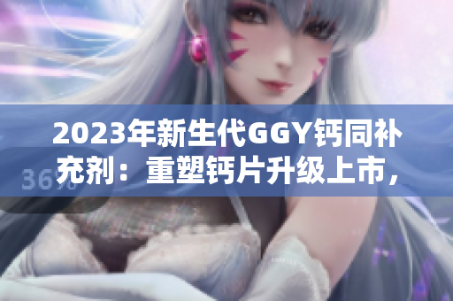 2023年新生代GGY钙同补充剂：重塑钙片升级上市，受关注度翻倍