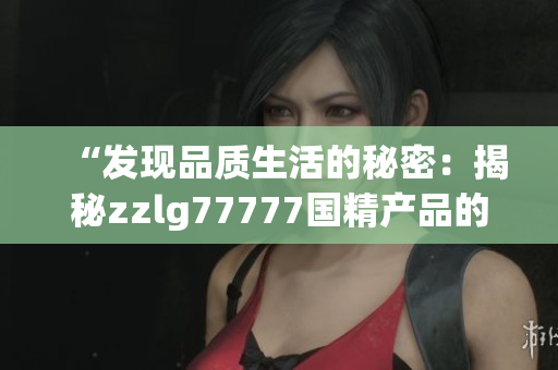 “发现品质生活的秘密：揭秘zzlg77777国精产品的奇妙魅力”