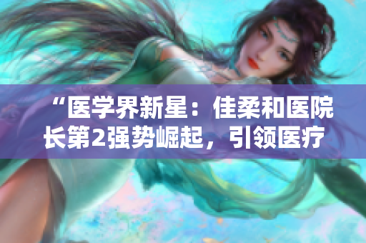 “医学界新星：佳柔和医院长第2强势崛起，引领医疗创新浪潮”