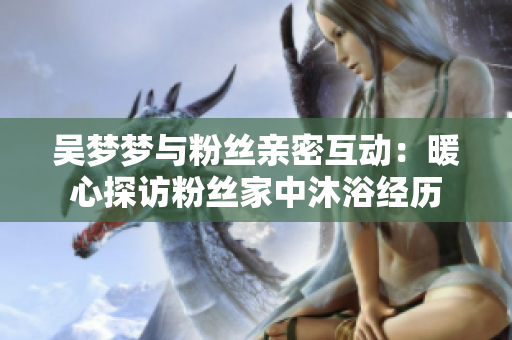 吴梦梦与粉丝亲密互动：暖心探访粉丝家中沐浴经历