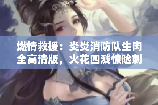 燃情救援：炎炎消防队生肉全高清版，火花四溅惊险刺激！