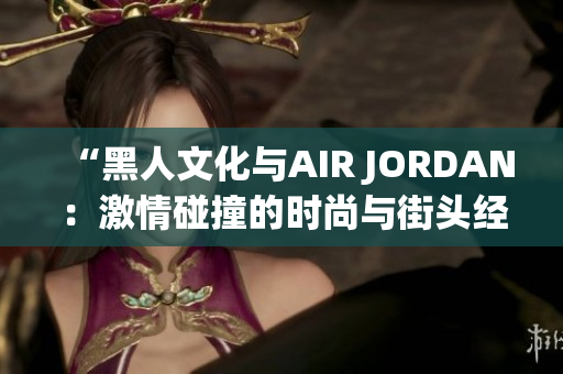 “黑人文化与AIR JORDAN：激情碰撞的时尚与街头经典”