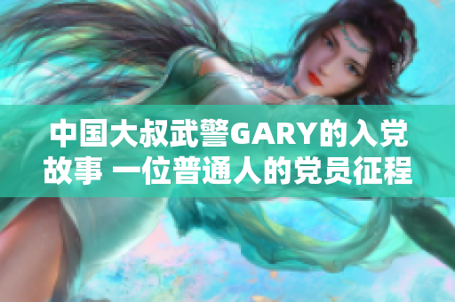 中国大叔武警GARY的入党故事 一位普通人的党员征程
