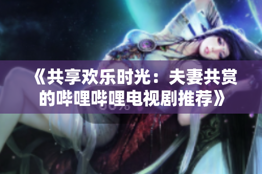 《共享欢乐时光：夫妻共赏的哔哩哔哩电视剧推荐》