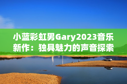 小蓝彩虹男Gary2023音乐新作：独具魅力的声音探索