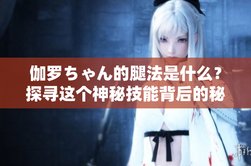 伽罗ちゃん的腿法是什么？探寻这个神秘技能背后的秘密