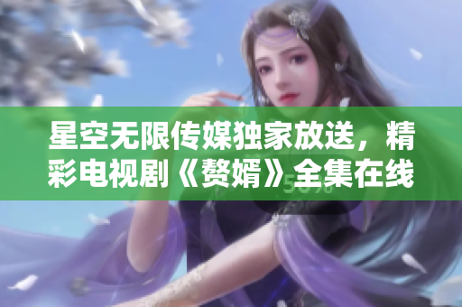 星空无限传媒独家放送，精彩电视剧《赘婿》全集在线观看