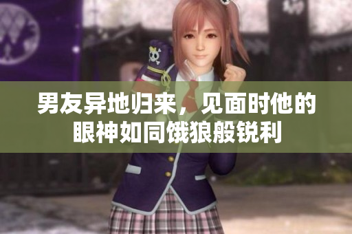 男友异地归来，见面时他的眼神如同饿狼般锐利