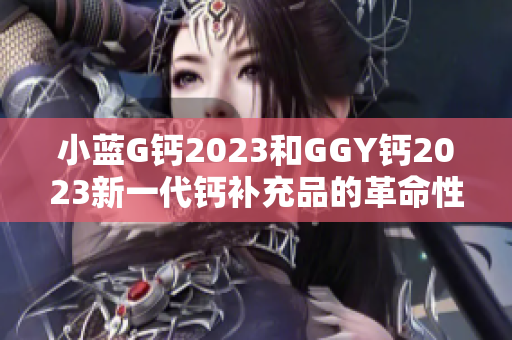 小蓝G钙2023和GGY钙2023新一代钙补充品的革命性突破