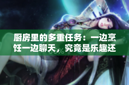 厨房里的多重任务：一边烹饪一边聊天，究竟是乐趣还是挑战？