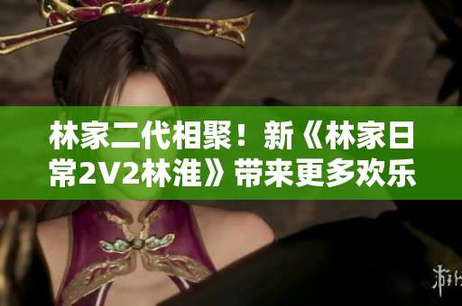 林家二代相聚！新《林家日常2V2林淮》带来更多欢乐亲情！