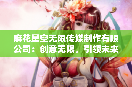麻花星空无限传媒制作有限公司：创意无限，引领未来影视风潮