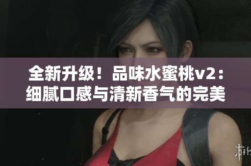 全新升级！品味水蜜桃v2：细腻口感与清新香气的完美融合