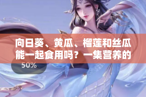 向日葵、黄瓜、榴莲和丝瓜能一起食用吗？一集营养的新搭配建议