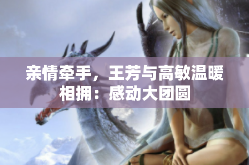 亲情牵手，王芳与高敏温暖相拥：感动大团圆
