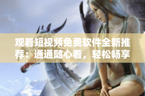 观看短视频免费软件全新推荐：通通随心看，轻松畅享精彩视频
