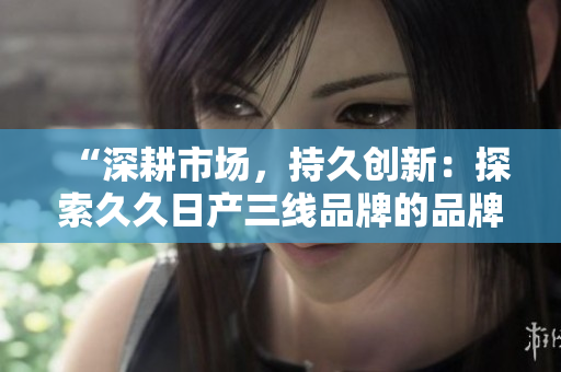 “深耕市场，持久创新：探索久久日产三线品牌的品牌定位与发展策略”