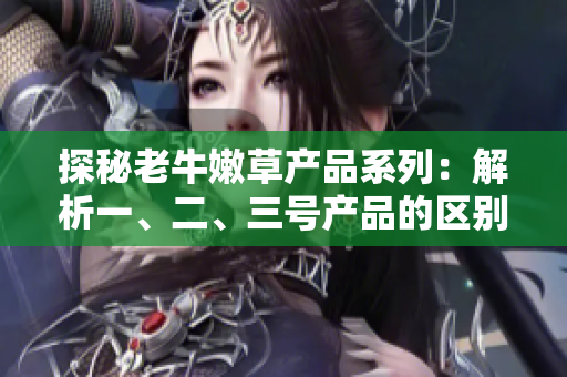 探秘老牛嫩草产品系列：解析一、二、三号产品的区别与特点
