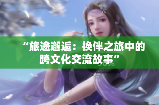 “旅途邂逅：换伴之旅中的跨文化交流故事”