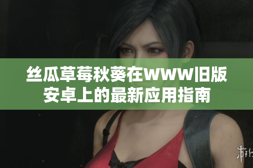 丝瓜草莓秋葵在WWW旧版安卓上的最新应用指南