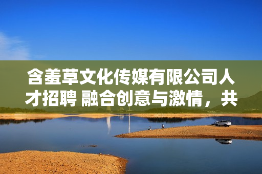 含羞草文化传媒有限公司人才招聘 融合创意与激情，共建未来之路