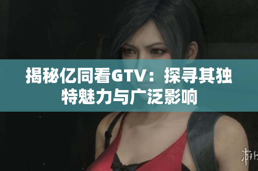 揭秘亿同看GTV：探寻其独特魅力与广泛影响