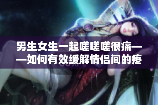 男生女生一起嗟嗟嗟很痛——如何有效缓解情侣间的疼痛？
