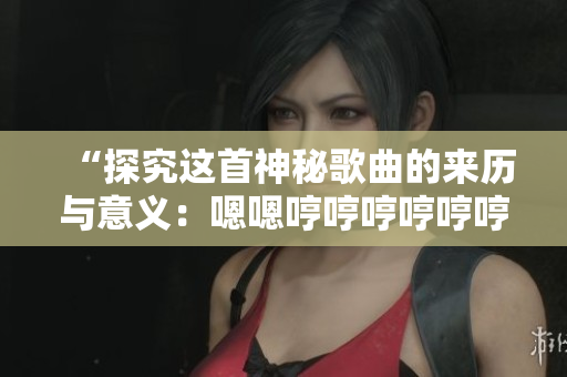 “探究这首神秘歌曲的来历与意义：嗯嗯哼哼哼哼哼哼哼哼揭秘”