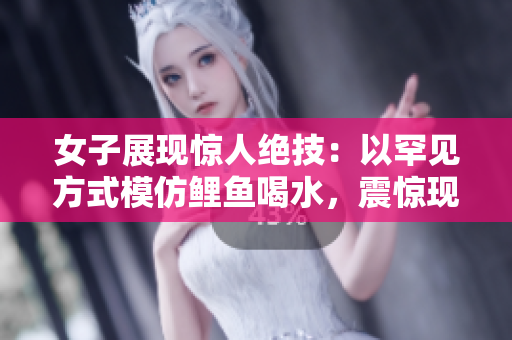 女子展现惊人绝技：以罕见方式模仿鲤鱼喝水，震惊现场观众