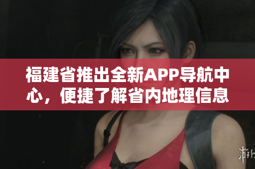 福建省推出全新APP导航中心，便捷了解省内地理信息