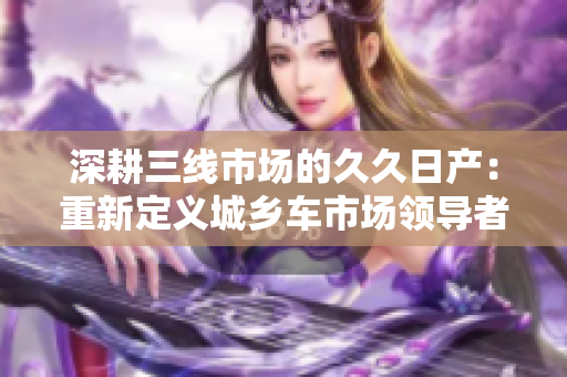 深耕三线市场的久久日产：重新定义城乡车市场领导者