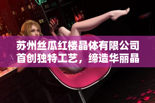 苏州丝瓜红楼晶体有限公司首创独特工艺，缔造华丽晶莹品牌
